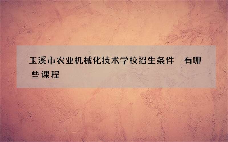 玉溪市农业机械化技术学校招生条件 有哪些课程